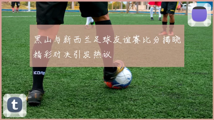 黑山与新西兰足球友谊赛比分揭晓精彩对决引发热议