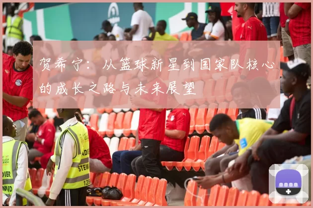 贺希宁：从篮球新星到国家队核心的成长之路与未来展望