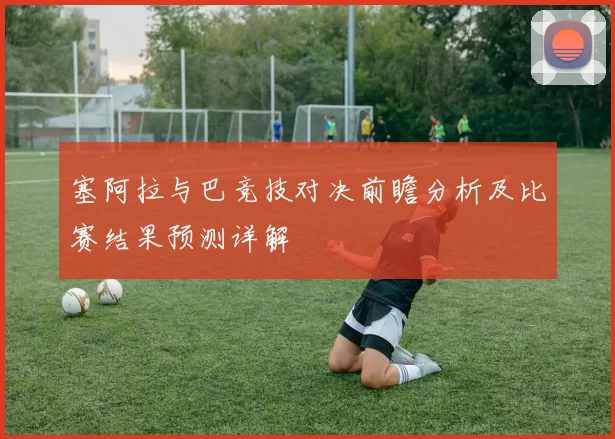塞阿拉与巴竞技对决前瞻分析及比赛结果预测详解