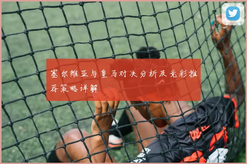 塞尔维亚与皇马对决分析及竞彩推荐策略详解