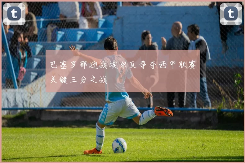 巴塞罗那迎战埃尔瓦争夺西甲联赛关键三分之战