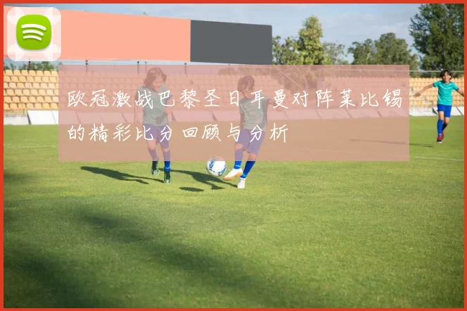 欧冠激战巴黎圣日耳曼对阵莱比锡的精彩比分回顾与分析