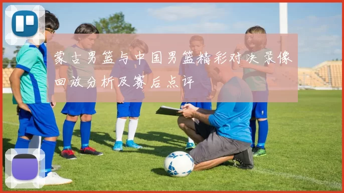 蒙古男篮与中国男篮精彩对决录像回放分析及赛后点评