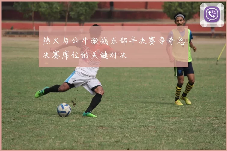 热火与公牛激战东部半决赛争夺总决赛席位的关键对决