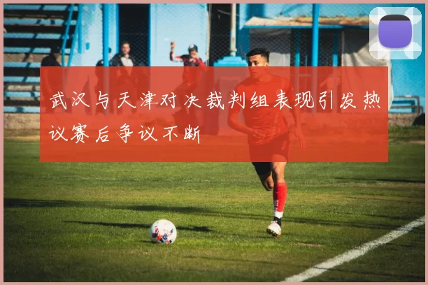 武汉与天津对决裁判组表现引发热议赛后争议不断