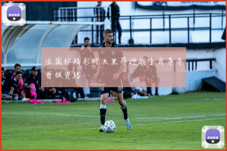 法国杯精彩对决里昂迎战索肖争夺晋级资格