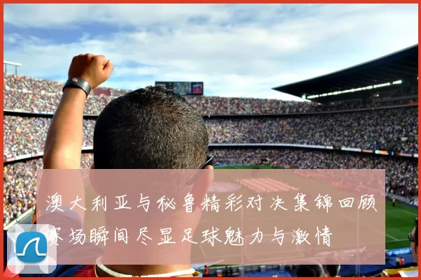 澳大利亚与秘鲁精彩对决集锦回顾赛场瞬间尽显足球魅力与激情