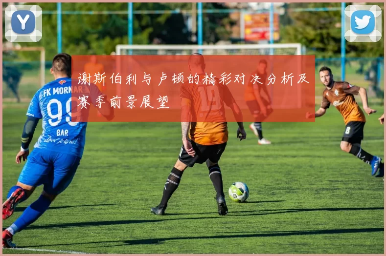 谢斯伯利与卢顿的精彩对决分析及赛季前景展望