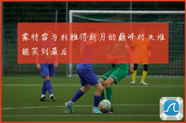 蒙特雷与利雅得新月的巅峰对决谁能笑到最后