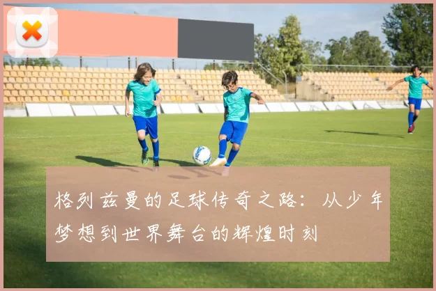 格列兹曼的足球传奇之路：从少年梦想到世界舞台的辉煌时刻